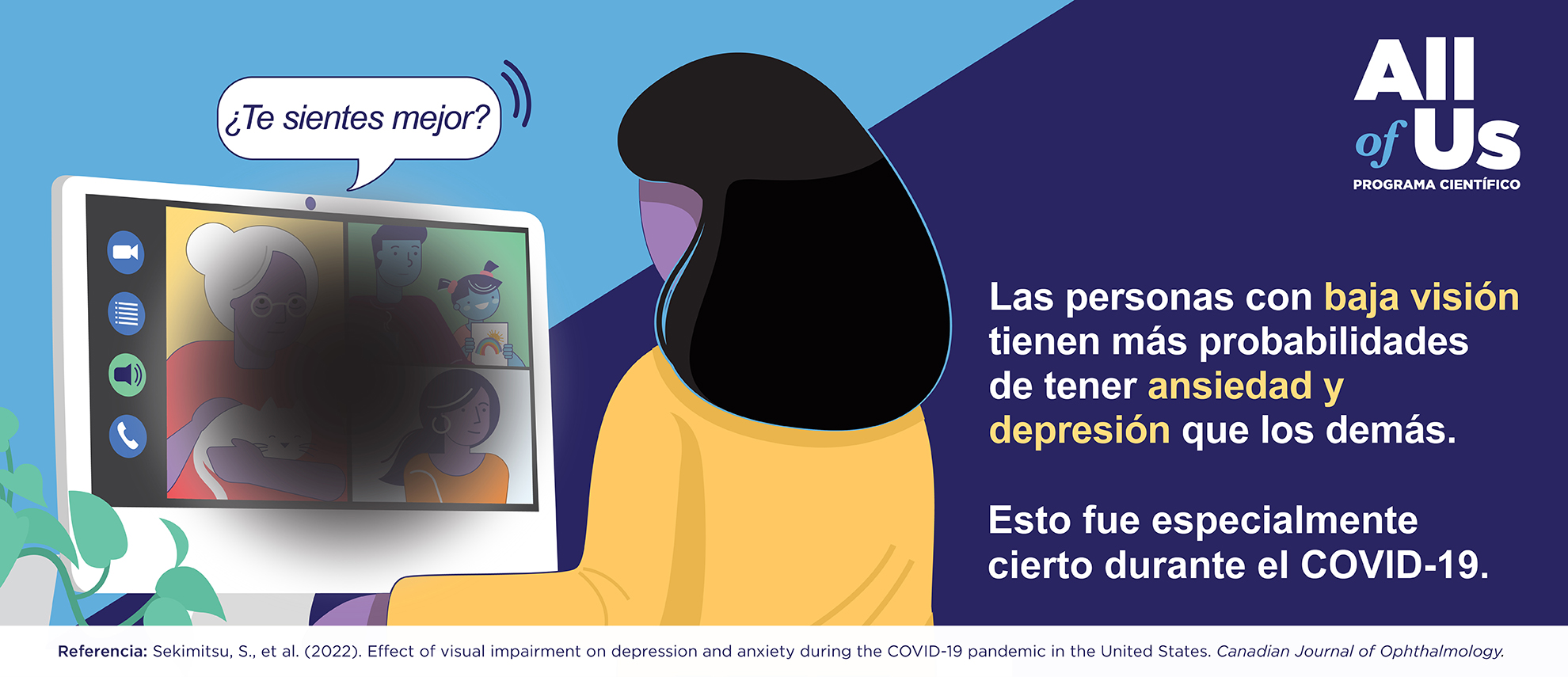 Las personas con baja visión tienen más probabilidades de tener ansiedad y depresión. Esto fue especialmente cierto durante la pandemia del COVID-19. Effect of visual impairment on depression and anxiety during the COVID-19 pandemic in the United States. Canadian Journal of Ophthalmology. Logotipo del Programa Científico All of Us. Ilustración de una persona mirando una pantalla de computadora. Un círculo oscuro en la pantalla oscurece las imágenes, simulando lo que puede ver una persona con baja visión.